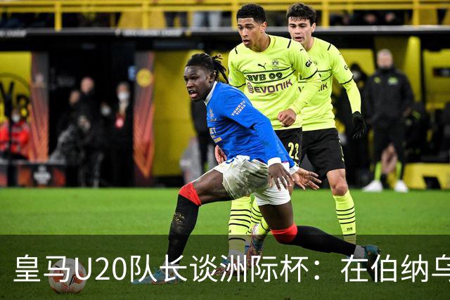 皇马U20队长谈洲际杯：在伯纳乌踢球是巨大荣幸 一直模仿莫德里奇